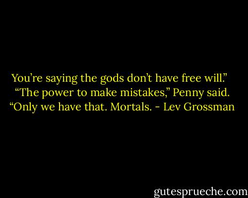 You’re saying the gods don’t have free will.” <br /><br />“The power to make mistakes,” Penny said. “Only we have that. Mortals. - Lev Grossman