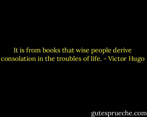 It is from books that wise people derive consolation in the troubles of life. - Victor Hugo