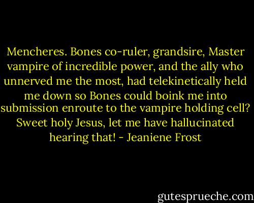 Mencheres. Bones co-ruler, grandsire, Master vampire of incredible power, and the ally who unnerved me the most, had telekinetically held me down so Bones could boink me into submission enroute to the vampire holding cell? Sweet holy Jesus, let me have hallucinated hearing that! - Jeaniene Frost