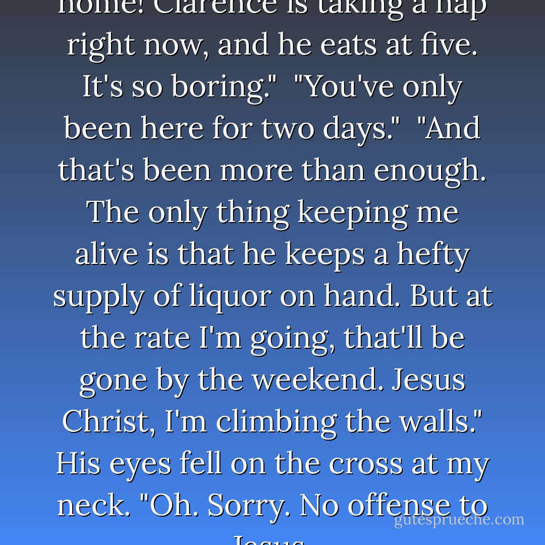 It's like living in a retirement home! Clarence is taking a nap right now, and he eats at five. It's so boring."<br /><br />"You've only been here for two days."<br /><br />"And that's been more than enough. The only thing keeping me alive is that he keeps a hefty supply of liquor on hand. But at the rate I'm going, that'll be gone by the weekend. Jesus Christ, I'm climbing the walls." His eyes fell on the cross at my neck. "Oh. Sorry. No offense to Jesus. - Richelle Mead