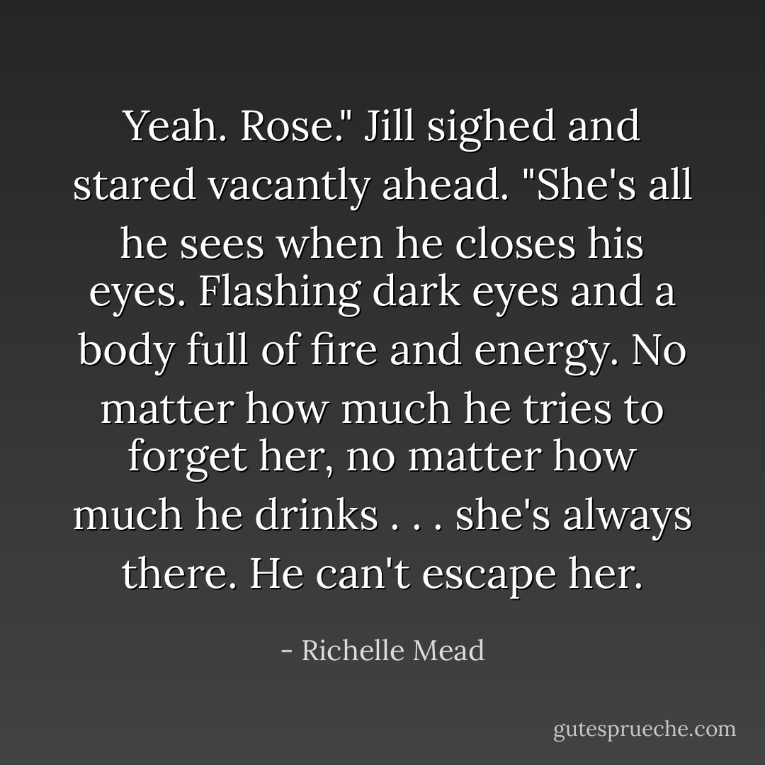 Yeah. Rose." Jill sighed and stared vacantly ahead. "She's all he sees when he closes his eyes. Flashing dark eyes and a body full of fire and energy. No matter how much he tries to forget her, no matter how much he drinks . . . she's always there. He can't escape her. - Richelle Mead