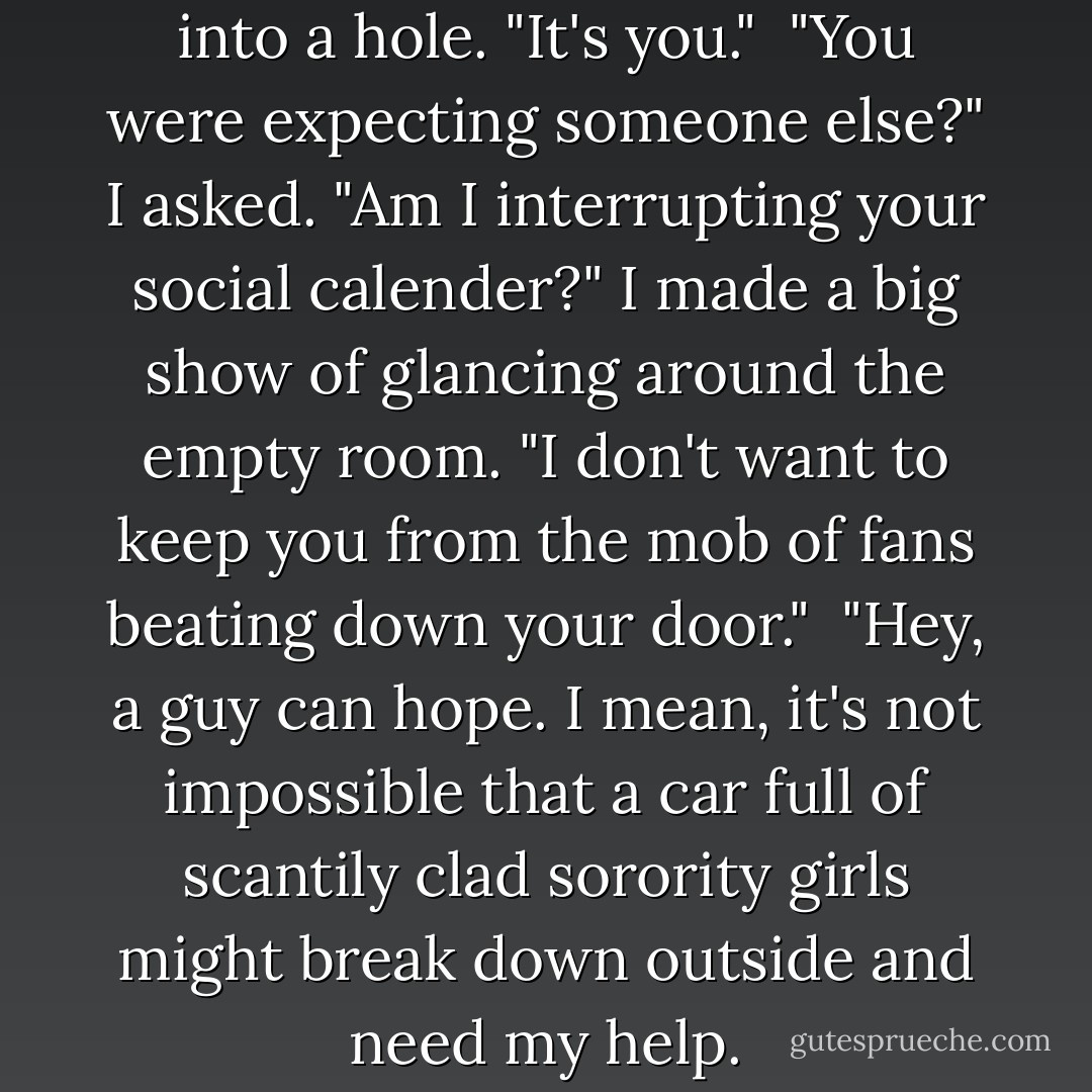 Oh," he said, knocking a red ball into a hole. "It's you."<br /><br />"You were expecting someone else?" I asked. "Am I interrupting your social calender?" I made a big show of glancing around the empty room. "I don't want to keep you from the mob of fans beating down your door."<br /><br />"Hey, a guy can hope. I mean, it's not impossible that a car full of scantily clad sorority girls might break down outside and need my help. - Richelle Mead
