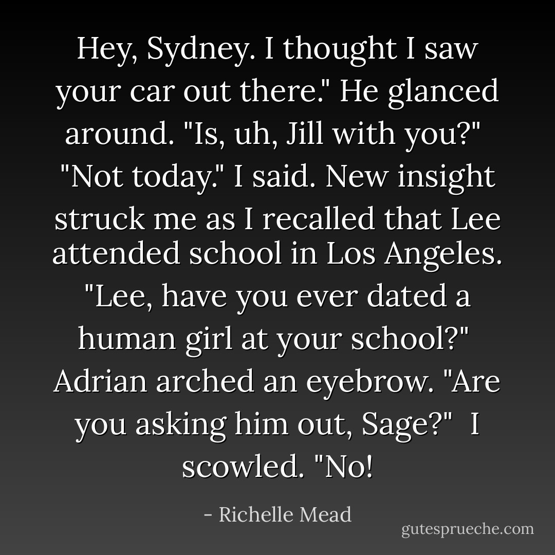Hey, Sydney. I thought I saw your car out there." He glanced around. "Is, uh, Jill with you?"<br /><br />"Not today." I said. New insight struck me as I recalled that Lee attended school in Los Angeles. "Lee, have you ever dated a human girl at your school?"<br /><br />Adrian arched an eyebrow. "Are you asking him out, Sage?"<br /><br />I scowled. "No! - Richelle Mead