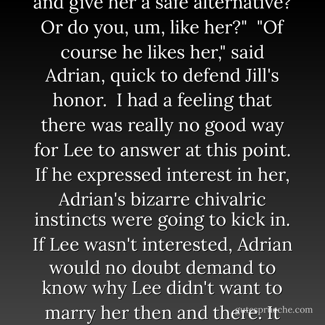 Why do you want to ask her out?" I asked. "I mean, she's great. But are you just doing this to distract her from Micah and give her a safe alternative? Or do you, um, like her?"<br /><br />"Of course he likes her," said Adrian, quick to defend Jill's honor.<br /><br />I had a feeling that there was really no good way for Lee to answer at this point. If he expressed interest in her, Adrian's bizarre chivalric instincts were going to kick in. If Lee wasn't interested, Adrian would no doubt demand to know why Lee didn't want to marry her then and there. It was one of those fascinating — but weird — quirks of Adrian's personality. - Richelle Mead