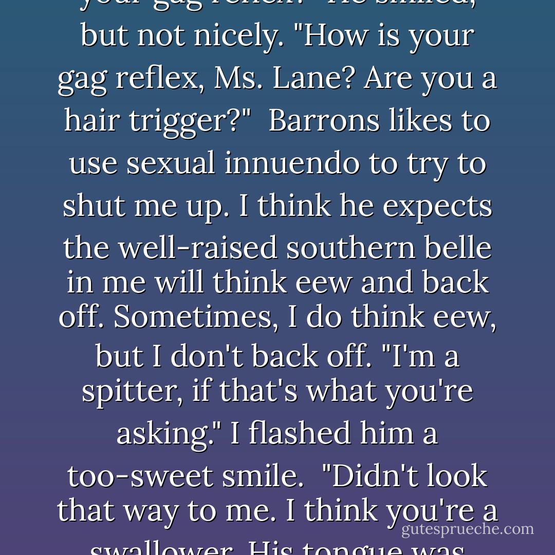 Then why was his tongue in your mouth? Was he conducting a clinical test of your gag reflex?" He smiled, but not nicely. "How is your gag reflex, Ms. Lane? Are you a hair trigger?"<br /><br />Barrons likes to use sexual innuendo to try to shut me up. I think he expects the well-raised southern belle in me will think eew and back off. Sometimes, I do think eew, but I don't back off. "I'm a spitter, if that's what you're asking." I flashed him a too-sweet smile.<br /><br />"Didn't look that way to me. I think you're a swallower. His tongue was halfway to China and you were still taking it."<br /><br />"Jealous? - Karen Marie Moning