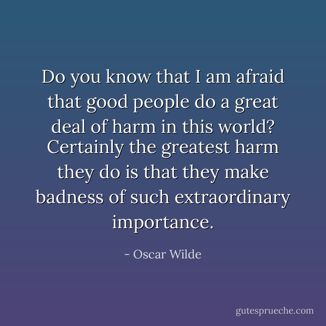 Do you know that I am afraid that good people do a great deal of harm in this world? Certainly the greatest harm they do is that they make badness of such extraordinary importance. - Oscar Wilde