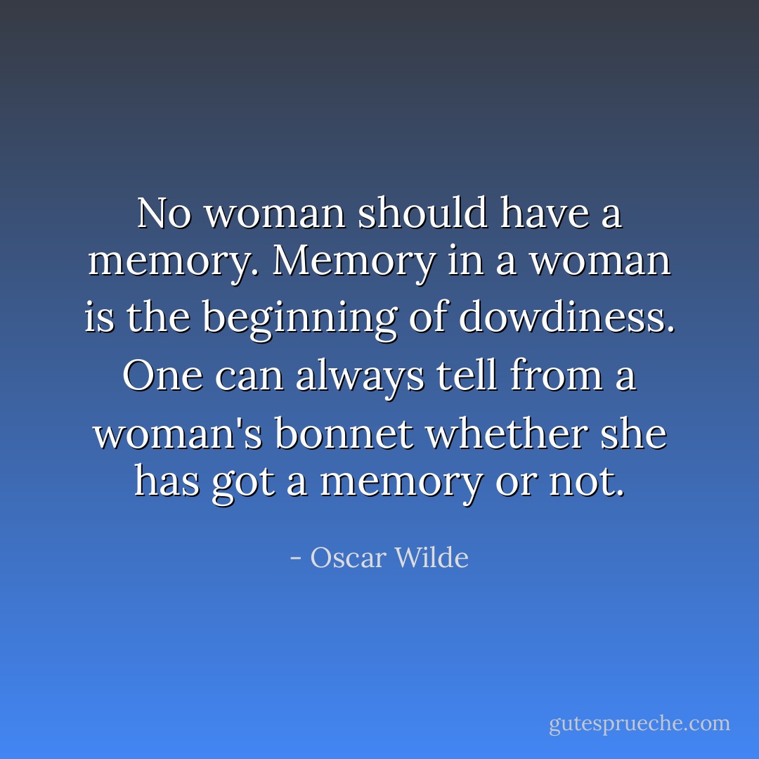 No woman should have a memory. Memory in a woman is the beginning of dowdiness. One can always tell from a woman's bonnet whether she has got a memory or not. - Oscar Wilde