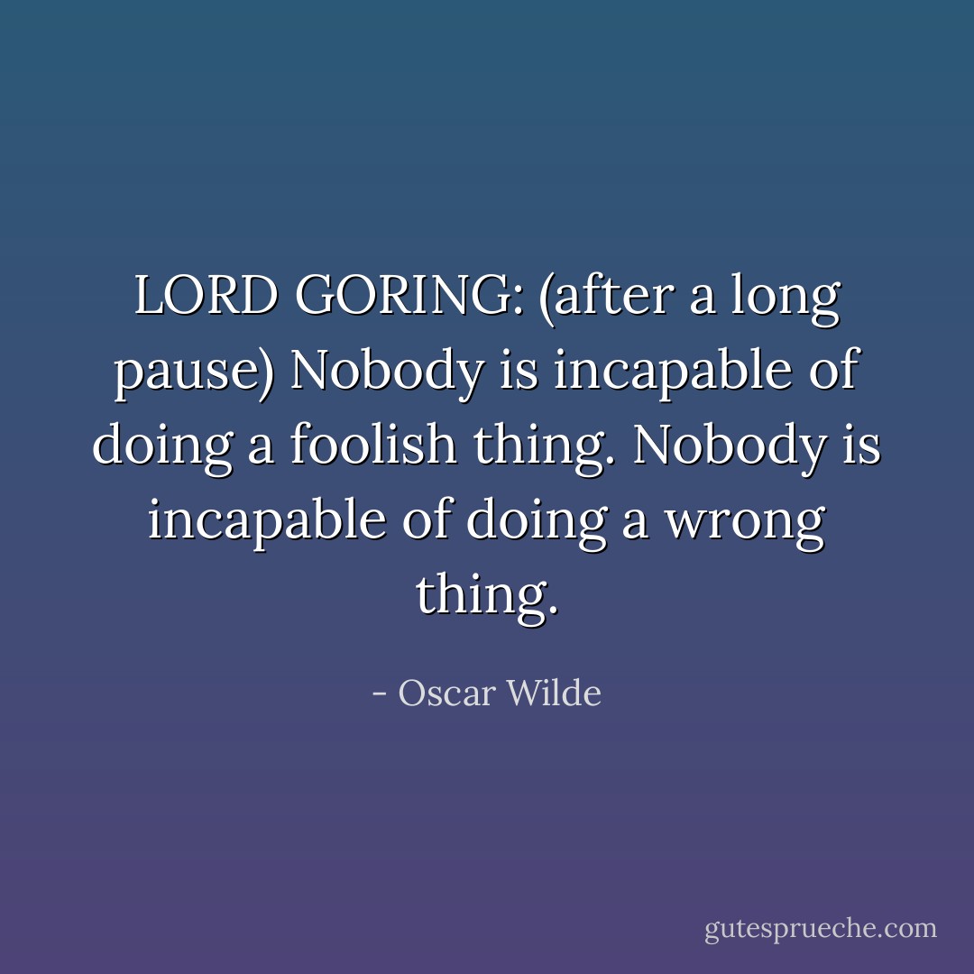 LORD GORING: (after a long pause) Nobody is incapable of doing a foolish thing. Nobody is incapable of doing a wrong thing. - Oscar Wilde