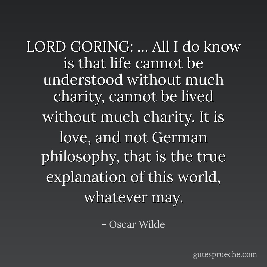 LORD GORING: ... All I do know is that life cannot be understood without much charity, cannot be lived without much charity. It is love, and not German philosophy, that is the true explanation of this world, whatever may. - Oscar Wilde