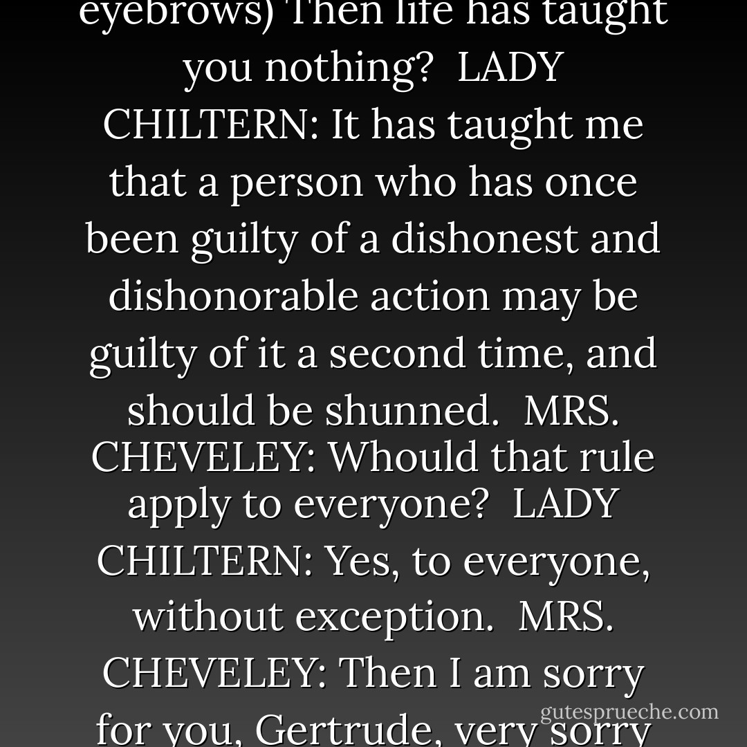 I never change.<br /><br />MRS. CHEVELEY: (elevating her eyebrows) Then life has taught you nothing?<br /><br />LADY CHILTERN: It has taught me that a person who has once been guilty of a dishonest and dishonorable action may be guilty of it a second time, and should be shunned.<br /><br />MRS. CHEVELEY: Whould that rule apply to everyone?<br /><br />LADY CHILTERN: Yes, to everyone, without exception.<br /><br />MRS. CHEVELEY: Then I am sorry for you, Gertrude, very sorry for you. - Oscar Wilde