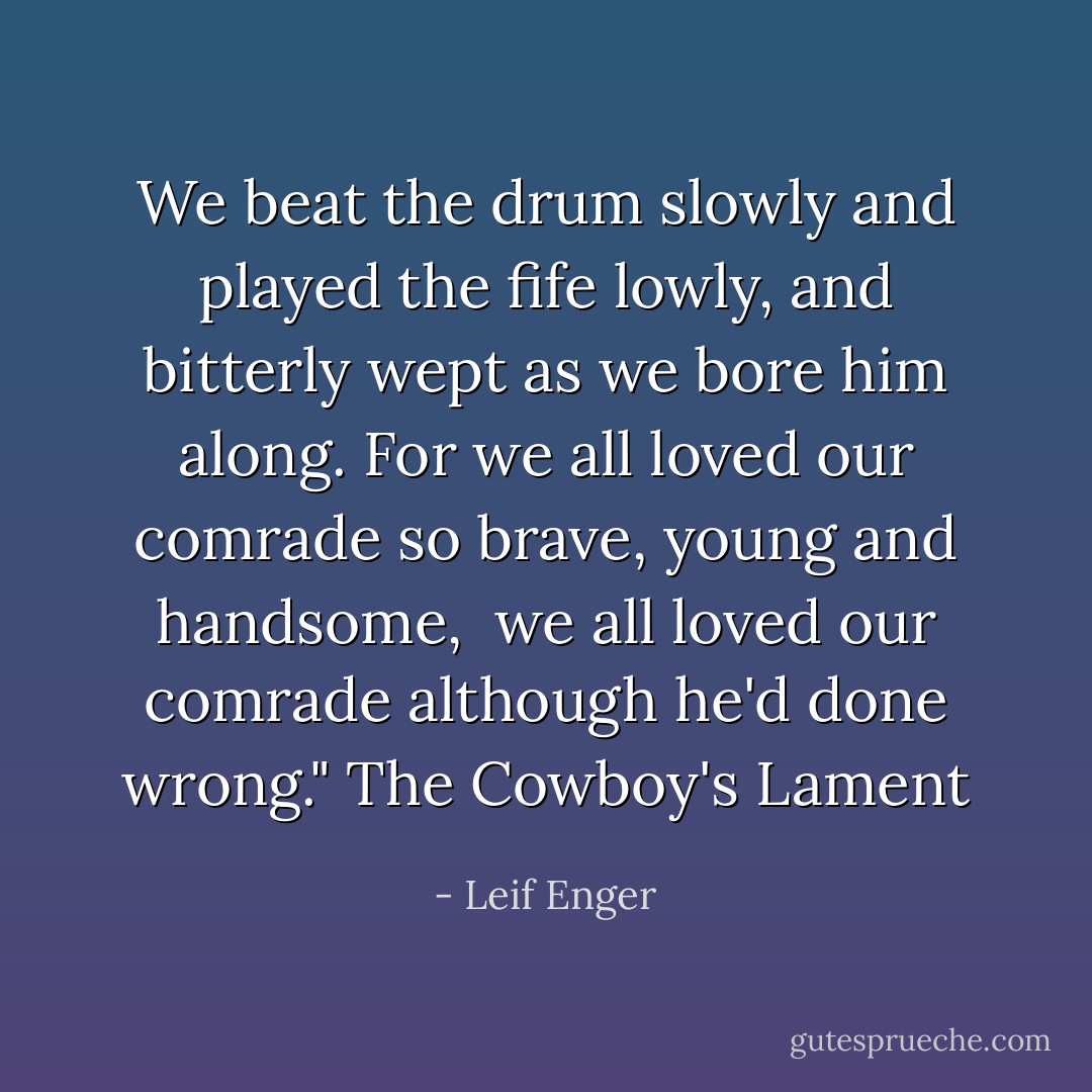 We beat the drum slowly and played the fife lowly,<br />and bitterly wept as we bore him along.<br />For we all loved our comrade so brave, young and handsome, <br />we all loved our comrade although he'd done wrong."<br />The Cowboy's Lament - Leif Enger