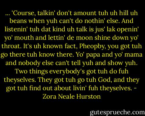 ... 'Course, talkin' don't amount tuh uh hill uh beans when yuh can't do nothin' else. And listenin' tuh dat kind uh talk is jus' lak openin' yo' mouth and lettin' de moon shine down yo' throat. It's uh known fact, Pheopby, you got tuh go there tuh know there. Yo' papa and yo' mama and nobody else can't tell yuh and show yuh. Two things everybody's got tuh do fuh theyselves. They got tuh go tuh God, and they got tuh find out about livin' fuh theyselves. - Zora Neale Hurston