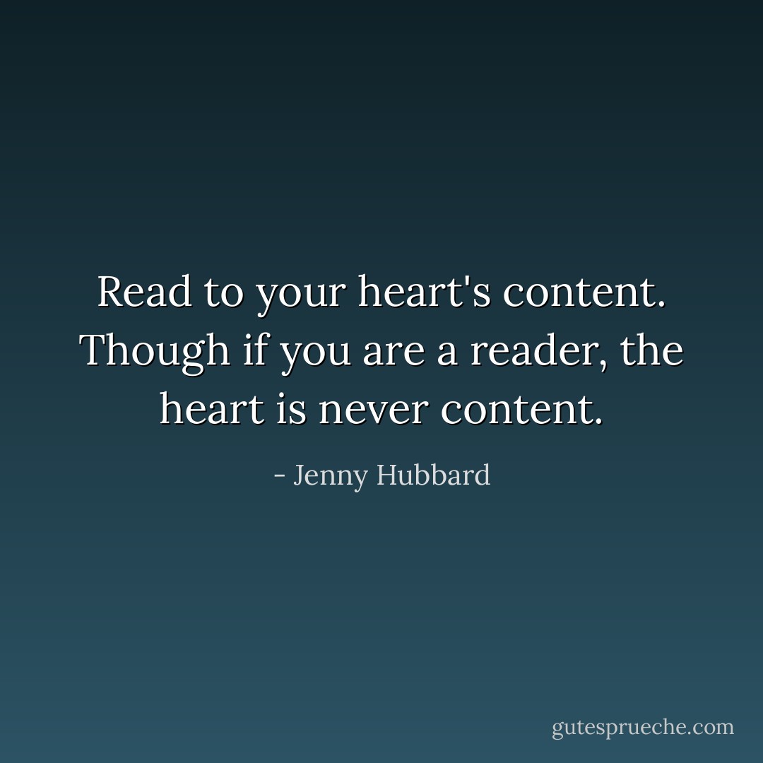 Read to your heart's content. Though if you are a reader, the heart is never content. - Jenny Hubbard
