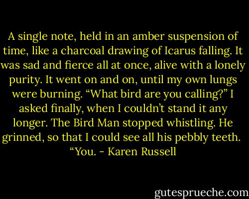 A single note, held in an amber suspension of time, like a charcoal drawing of Icarus falling. It was sad and fierce all at once, alive with a lonely purity. It went on and on, until my own lungs were burning.<br />“What bird are you calling?” I asked finally, when I couldn’t stand it any longer.<br />The Bird Man stopped whistling. He grinned, so that I could see all his pebbly teeth.<br /><br />“You. - Karen Russell