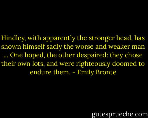 Hindley, with apparently the stronger head, has shown himself sadly the worse and weaker man ... One hoped, the other despaired: they chose their own lots, and were righteously doomed to endure them. - Emily Brontë