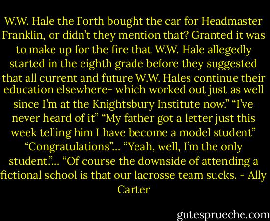 W.W. Hale the Forth bought the car for Headmaster Franklin, or didn’t they mention that? Granted it was to make up for the fire that W.W. Hale allegedly started in the eighth grade before they suggested that all current and future W.W. Hales continue their education elsewhere- which worked out just as well since I’m at the Knightsbury Institute now.”<br />“I’ve never heard of it”<br />“My father got a letter just this week telling him I have become a model student”<br />“Congratulations”…<br />“Yeah, well, I’m the only student.”… “Of course the downside of attending a fictional school is that our lacrosse team sucks. - Ally Carter