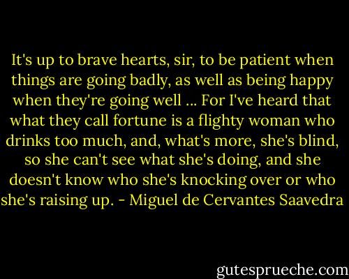 It's up to brave hearts, sir, to be patient when things are going badly, as well as being happy when they're going well ... For I've heard that what they call fortune is a flighty woman who drinks too much, and, what's more, she's blind, so she can't see what she's doing, and she doesn't know who she's knocking over or who she's raising up. - Miguel de Cervantes Saavedra