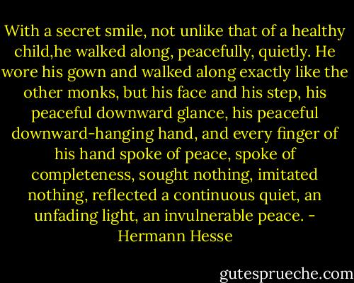 With a secret smile, not unlike that of a healthy child,he walked along, peacefully, quietly. He wore his gown and walked along exactly like the other monks, but his face and his step, his peaceful downward glance, his peaceful downward-hanging hand, and every finger of his hand spoke of peace, spoke of completeness, sought nothing, imitated nothing, reflected a continuous quiet, an unfading light, an invulnerable peace. - Hermann Hesse