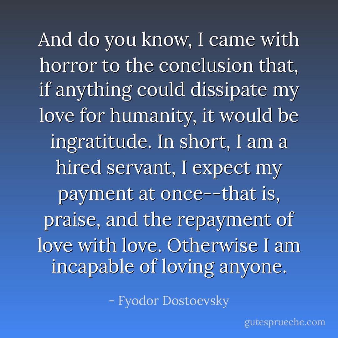 And do you know, I came with horror to the conclusion that, if anything could dissipate my love for humanity, it would be ingratitude. In short, I am a hired servant, I expect my payment at once--that is, praise, and the repayment of love with love. Otherwise I am incapable of loving anyone. - Fyodor Dostoevsky