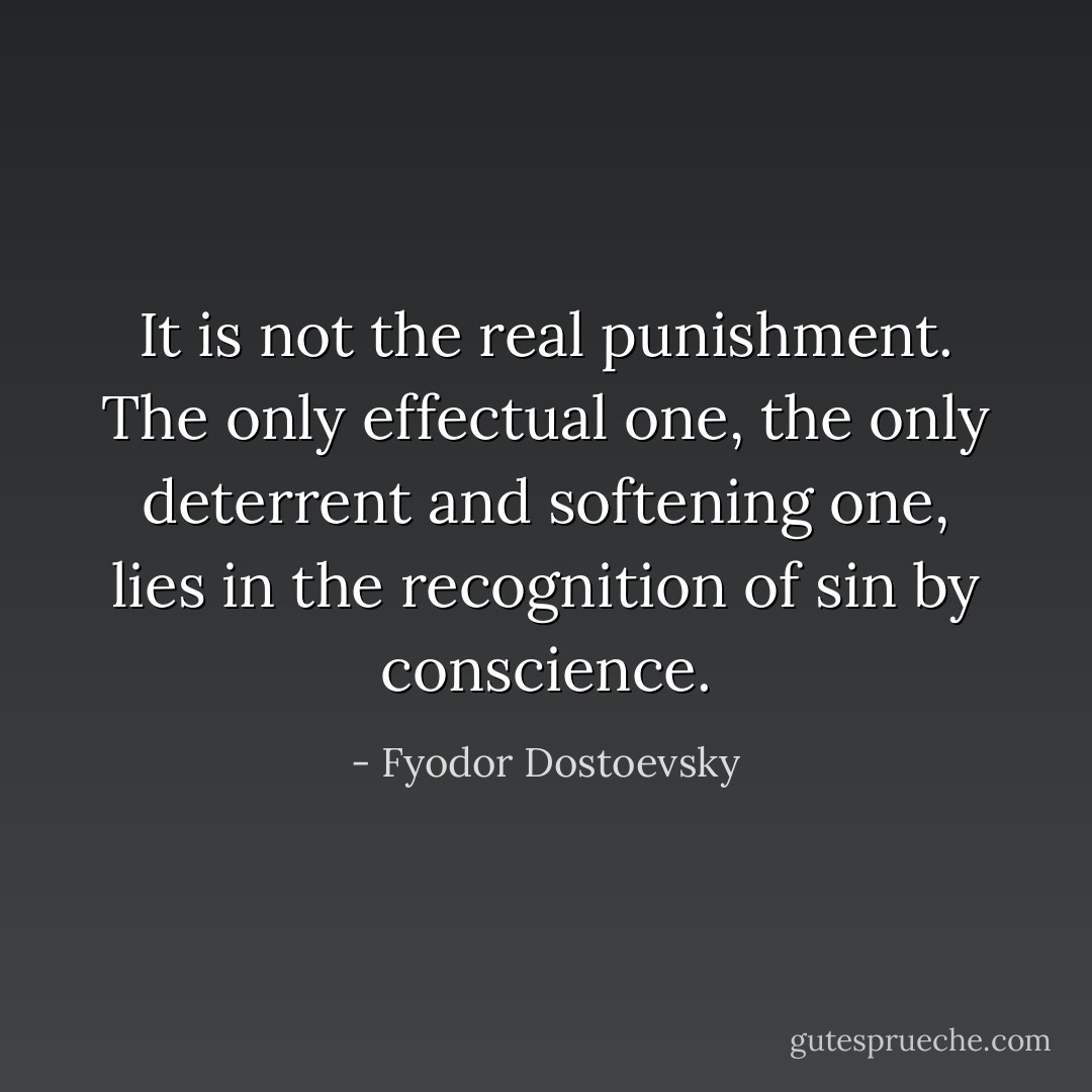 It is not the real punishment. The only effectual one, the only deterrent and softening one, lies in the recognition of sin by conscience. - Fyodor Dostoevsky