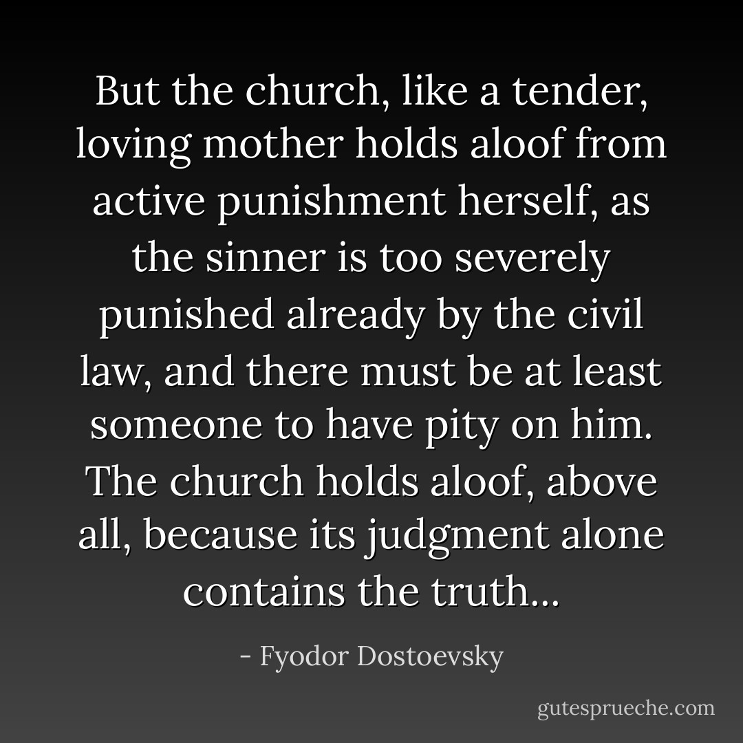 But the church, like a tender, loving mother holds aloof from active punishment herself, as the sinner is too severely punished already by the civil law, and there must be at least someone to have pity on him. The church holds aloof, above all, because its judgment alone contains the truth... - Fyodor Dostoevsky
