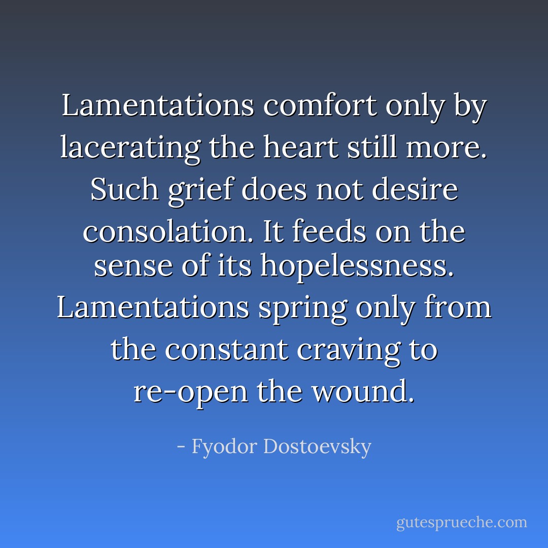 Lamentations comfort only by lacerating the heart still more. Such grief does not desire consolation. It feeds on the sense of its hopelessness. Lamentations spring only from the constant craving to re-open the wound. - Fyodor Dostoevsky