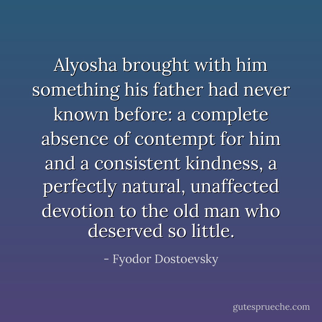 Alyosha brought with him something his father had never known before: a complete absence of contempt for him and a consistent kindness, a perfectly natural, unaffected devotion to the old man who deserved so little. - Fyodor Dostoevsky