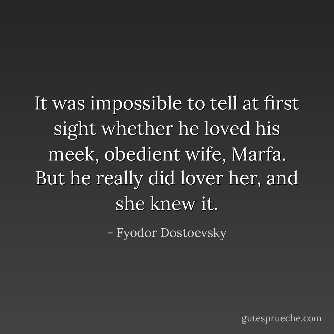 It was impossible to tell at first sight whether he loved his meek, obedient wife, Marfa. But he really did lover her, and she knew it. - Fyodor Dostoevsky