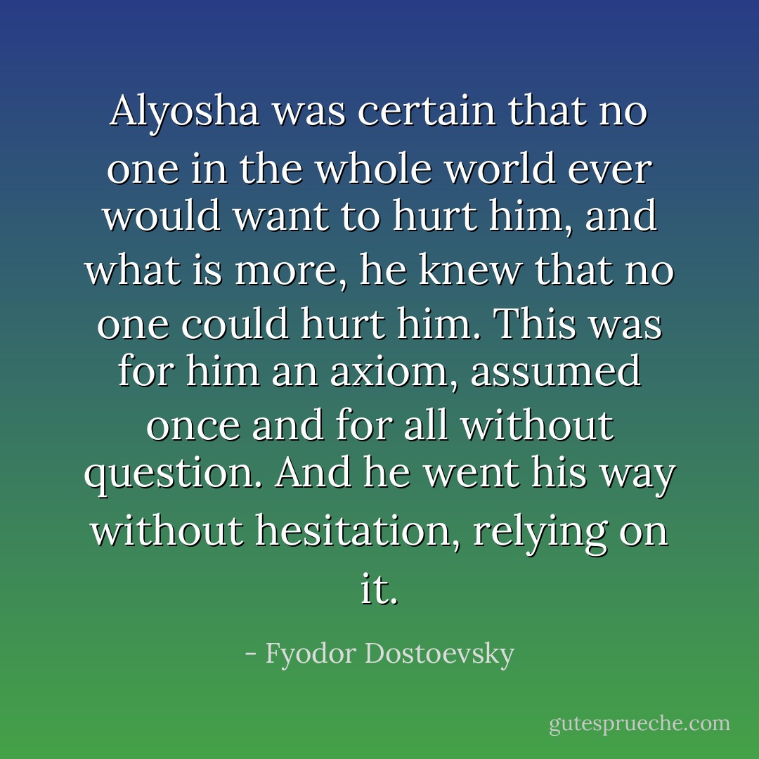 Alyosha was certain that no one in the whole world ever would want to hurt him, and what is more, he knew that no one could hurt him. This was for him an axiom, assumed once and for all without question. And he went his way without hesitation, relying on it. - Fyodor Dostoevsky