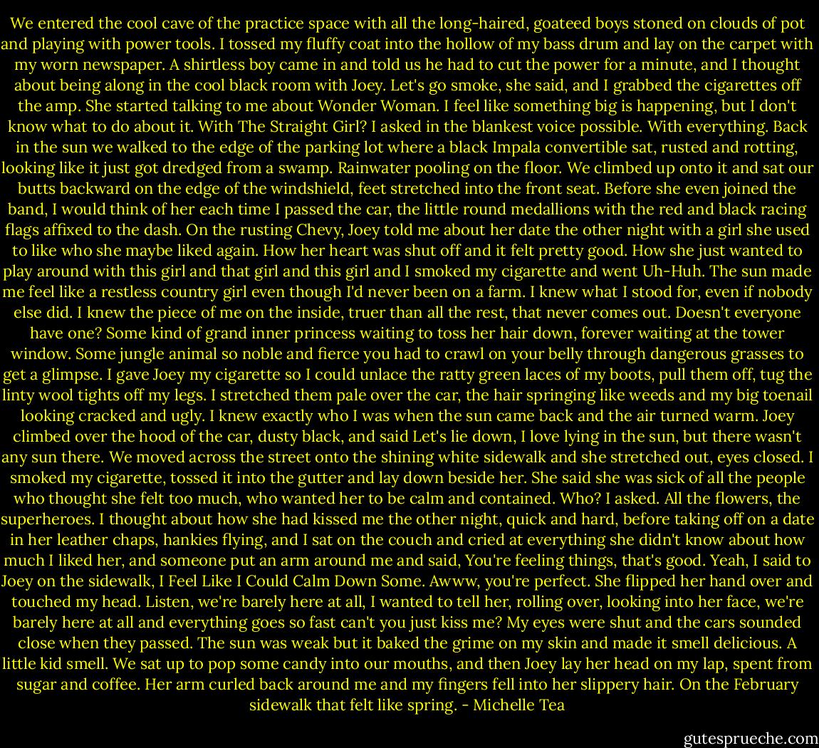 We entered the cool cave of the practice space with all the long-haired, goateed boys stoned on clouds of pot and playing with power tools. I tossed my fluffy coat into the hollow of my bass drum and lay on the carpet with my worn newspaper. A shirtless boy came in and told us he had to cut the power for a minute, and I thought about being along in the cool black room with Joey. Let's go smoke, she said, and I grabbed the cigarettes off the amp. She started talking to me about Wonder Woman. I feel like something big is happening, but I don't know what to do about it. With The Straight Girl? I asked in the blankest voice possible. With everything. Back in the sun we walked to the edge of the parking lot where a black Impala convertible sat, rusted and rotting, looking like it just got dredged from a swamp. Rainwater pooling on the floor. We climbed up onto it and sat our butts backward on the edge of the windshield, feet stretched into the front seat. Before she even joined the band, I would think of her each time I passed the car, the little round medallions with the red and black racing flags affixed to the dash. On the rusting Chevy, Joey told me about her date the other night with a girl she used to like who she maybe liked again. How her heart was shut off and it felt pretty good. How she just wanted to play around with this girl and that girl and this girl and I smoked my cigarette and went Uh-Huh. The sun made me feel like a restless country girl even though I'd never been on a farm. I knew what I stood for, even if nobody else did. I knew the piece of me on the inside, truer than all the rest, that never comes out. Doesn't everyone have one? Some kind of grand inner princess waiting to toss her hair down, forever waiting at the tower window. Some jungle animal so noble and fierce you had to crawl on your belly through dangerous grasses to get a glimpse. I gave Joey my cigarette so I could unlace the ratty green laces of my boots, pull them off, tug the linty wool tights off my legs. I stretched them pale over the car, the hair springing like weeds and my big toenail looking cracked and ugly. I knew exactly who I was when the sun came back and the air turned warm. Joey climbed over the hood of the car, dusty black, and said Let's lie down, I love lying in the sun, but there wasn't any sun there. We moved across the street onto the shining white sidewalk and she stretched out, eyes closed. I smoked my cigarette, tossed it into the gutter and lay down beside her. She said she was sick of all the people who thought she felt too much, who wanted her to be calm and contained. Who? I asked. All the flowers, the superheroes. I thought about how she had kissed me the other night, quick and hard, before taking off on a date in her leather chaps, hankies flying, and I sat on the couch and cried at everything she didn't know about how much I liked her, and someone put an arm around me and said, You're feeling things, that's good. Yeah, I said to Joey on the sidewalk, I Feel Like I Could Calm Down Some. Awww, you're perfect. She flipped her hand over and touched my head. Listen, we're barely here at all, I wanted to tell her, rolling over, looking into her face, we're barely here at all and everything goes so fast can't you just kiss me? My eyes were shut and the cars sounded close when they passed. The sun was weak but it baked the grime on my skin and made it smell delicious. A little kid smell. We sat up to pop some candy into our mouths, and then Joey lay her head on my lap, spent from sugar and coffee. Her arm curled back around me and my fingers fell into her slippery hair. On the February sidewalk that felt like spring. - Michelle Tea