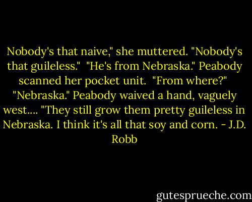 Nobody's that naive," she muttered. "Nobody's that guileless."<br /><br />"He's from Nebraska." Peabody scanned her pocket unit.<br /><br />"From where?"<br /><br />"Nebraska." Peabody waived a hand, vaguely west.... "They still grow them pretty guileless in Nebraska. I think it's all that soy and corn. - J.D. Robb