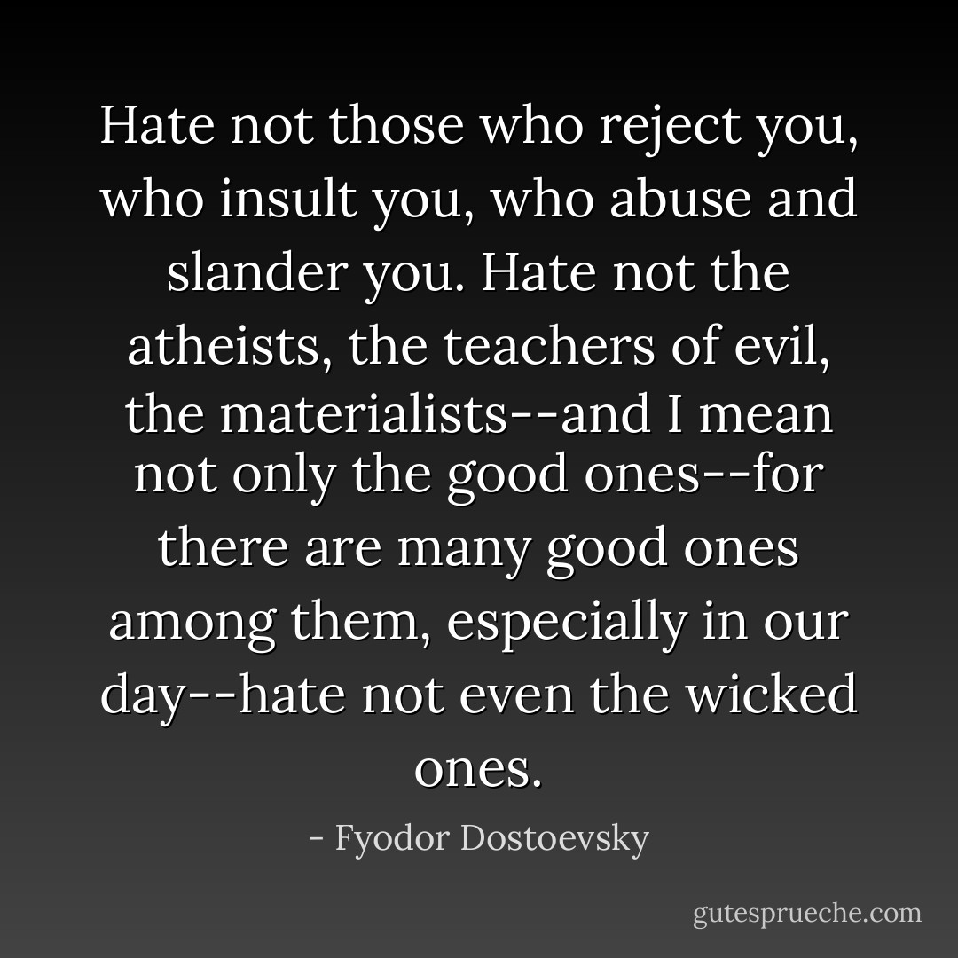 Hate not those who reject you, who insult you, who abuse and slander you. Hate not the atheists, the teachers of evil, the materialists--and I mean not only the good ones--for there are many good ones among them, especially in our day--hate not even the wicked ones. - Fyodor Dostoevsky