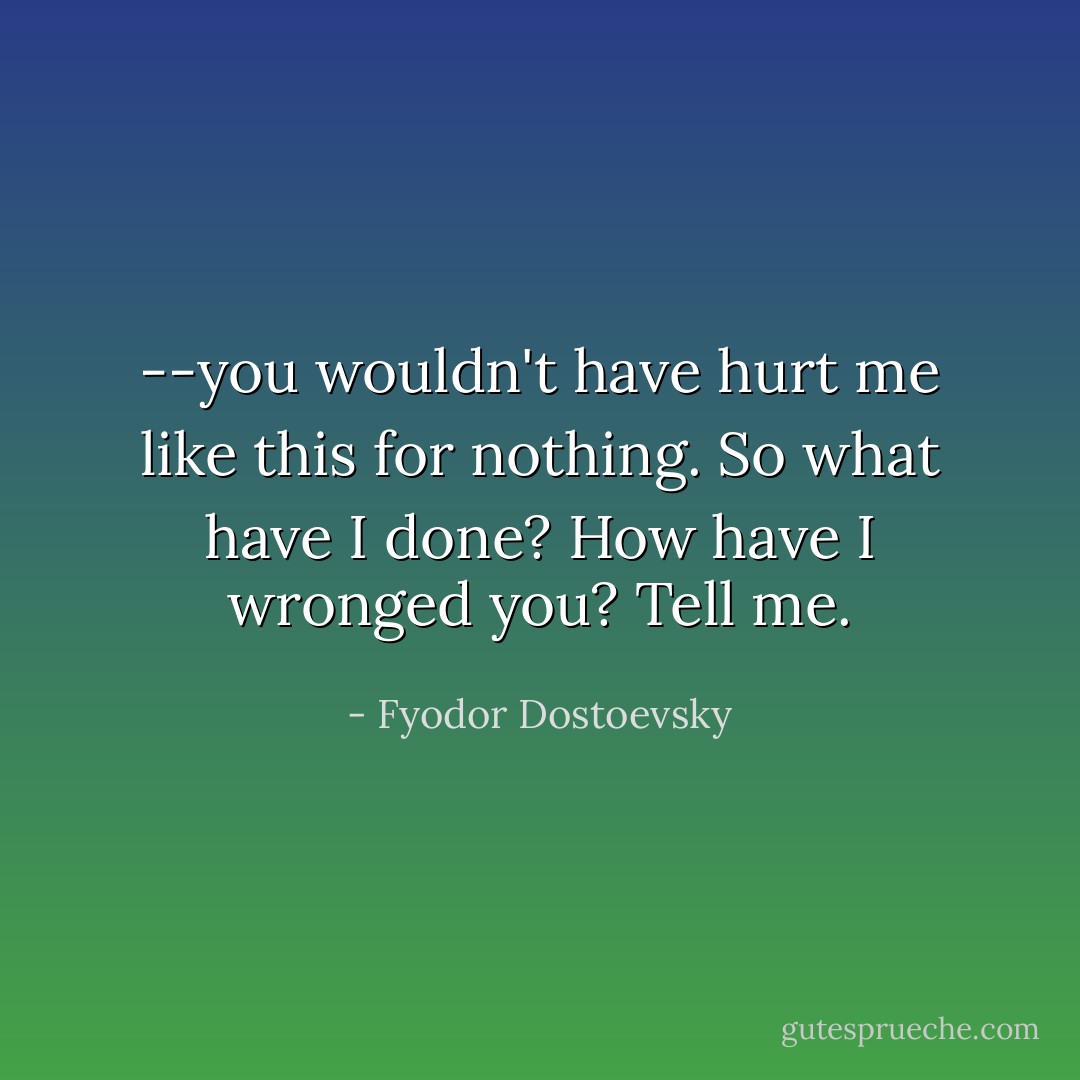 --you wouldn't have hurt me like this for nothing. So what have I done? How have I wronged you? Tell me. - Fyodor Dostoevsky