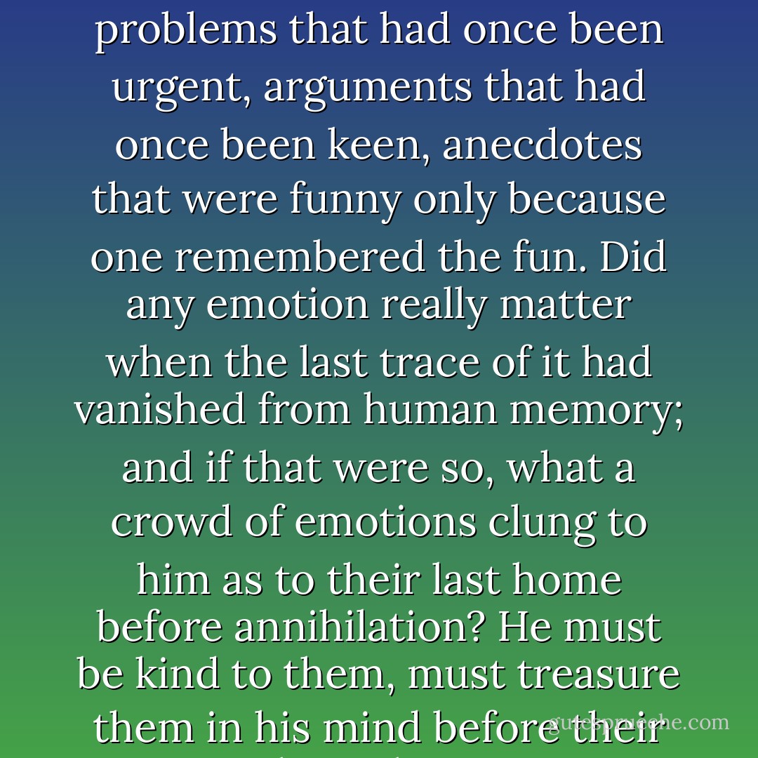 What a host of little incidents, all deep-buried in the past -- problems that had once been urgent, arguments that had once been keen, anecdotes that were funny only because one remembered the fun. Did any emotion really matter when the last trace of it had vanished from human memory; and if that were so, what a crowd of emotions clung to him as to their last home before annihilation? He must be kind to them, must treasure them in his mind before their long sleep. - James Hilton