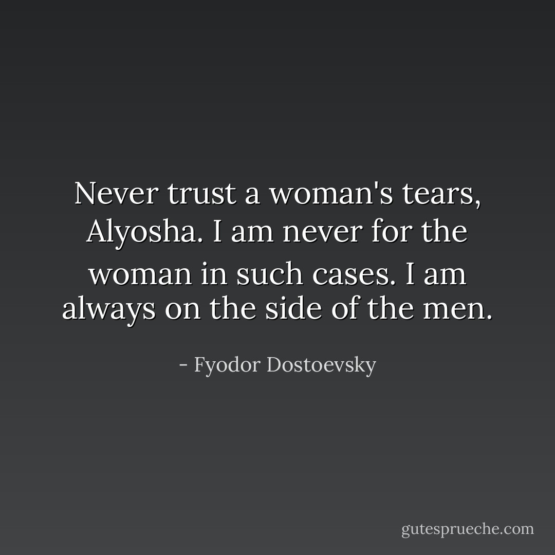Never trust a woman's tears, Alyosha. I am never for the woman in such cases. I am always on the side of the men. - Fyodor Dostoevsky