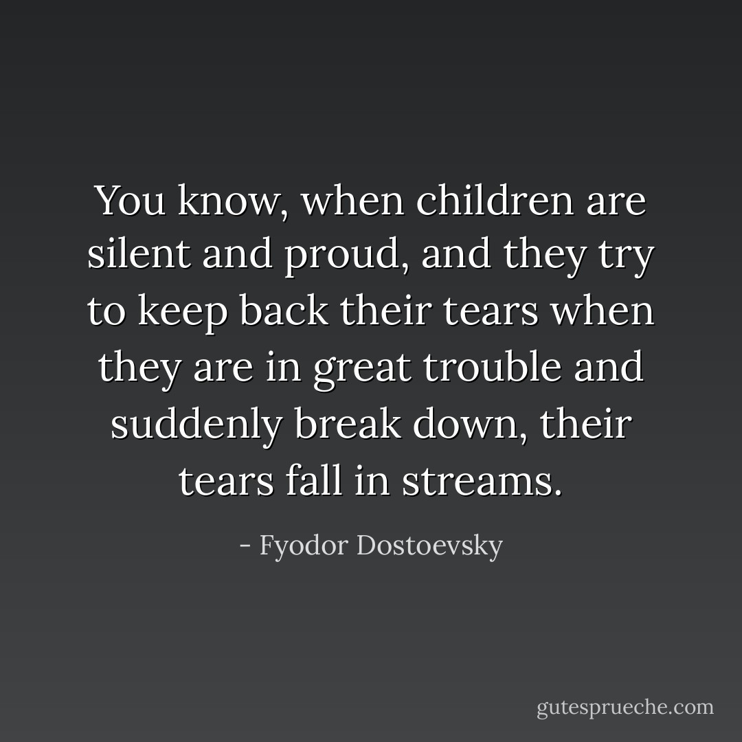 You know, when children are silent and proud, and they try to keep back their tears when they are in great trouble and suddenly break down, their tears fall in streams. - Fyodor Dostoevsky