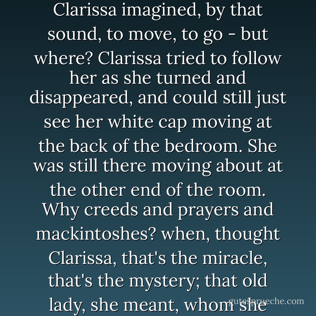 Big Ben struck the half hour.<br /><br />How extraordinary it was, strange, yes, touching, to see the old lady (they had been neighbors ever so many years) move away from the window, as if she were attached to that sound, that string. Gigantic as it was, it had something to do with her. Down, down, into the midst of ordinary things the finger fell making the moment solemn. She was forced, so Clarissa imagined, by that sound, to move, to go - but where? Clarissa tried to follow her as she turned and disappeared, and could still just see her white cap moving at the back of the bedroom. She was still there moving about at the other end of the room. Why creeds and prayers and mackintoshes? when, thought Clarissa, that's the miracle, that's the mystery; that old lady, she meant, whom she could see going from chest of drawers to dressing table. She could still see her. And the supreme mystery, which Kilman might say she had solved, or Peter might say he had solved, but Clarissa didn't believe either of them had the ghost of an idea of solving, was simply this: here was one room, there another. Did religion solve that, or love? - Virginia Woolf
