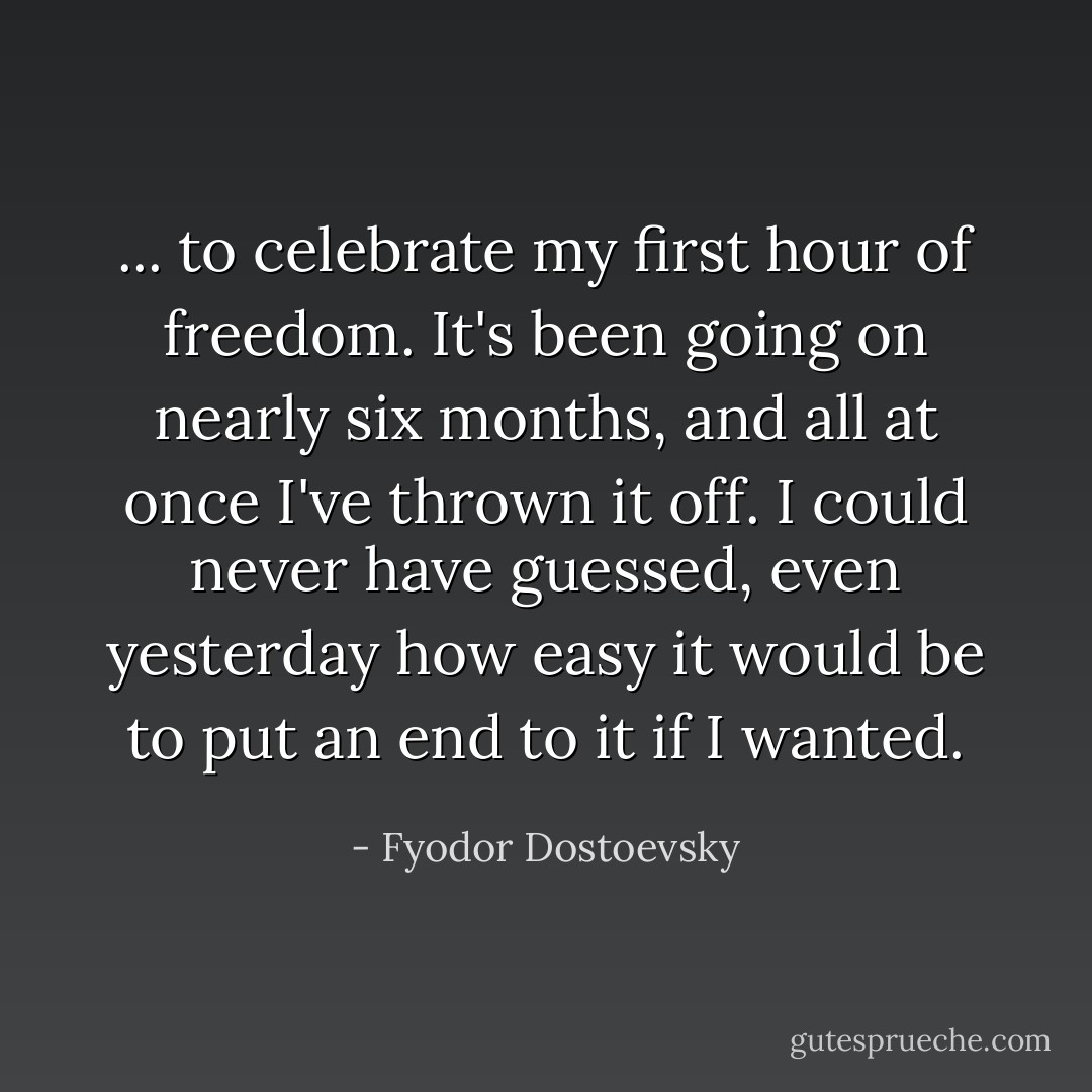 ... to celebrate my first hour of freedom. It's been going on nearly six months, and all at once I've thrown it off. I could never have guessed, even yesterday how easy it would be to put an end to it if I wanted. - Fyodor Dostoevsky