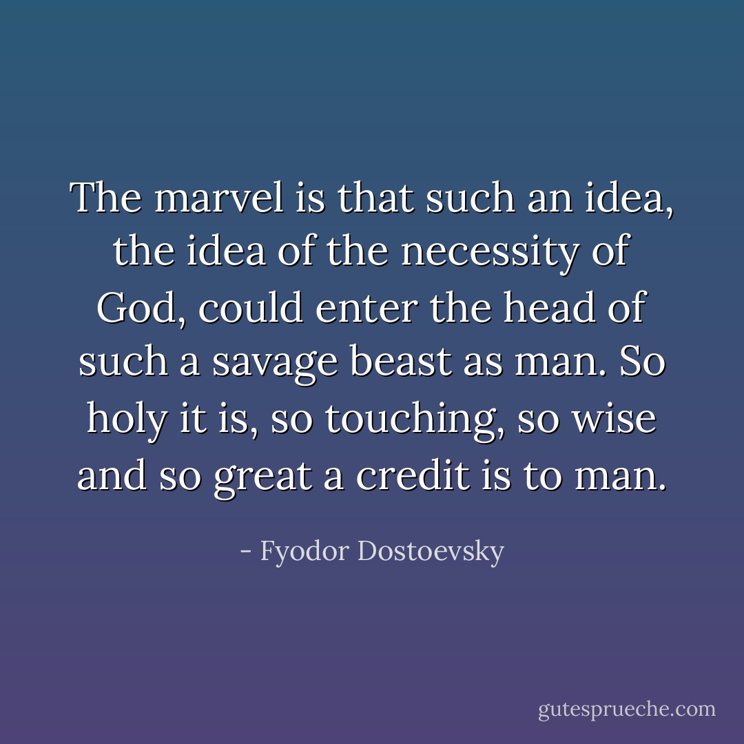 The marvel is that such an idea, the idea of the necessity of God, could enter the head of such a savage beast as man. So holy it is, so touching, so wise and so great a credit is to man. - Fyodor Dostoevsky