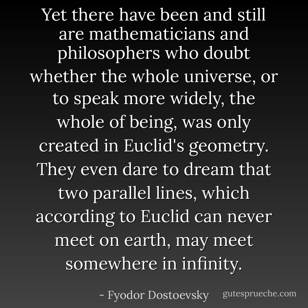 Yet there have been and still are mathematicians and philosophers who doubt whether the whole universe, or to speak more widely, the whole of being, was only created in Euclid's geometry. They even dare to dream that two parallel lines, which according to Euclid can never meet on earth, may meet somewhere in infinity. - Fyodor Dostoevsky