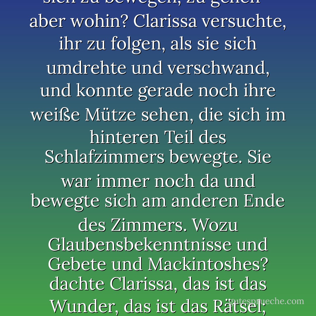 Big Ben schlug die halbe Stunde.<br /><br />Wie außergewöhnlich, seltsam, ja rührend war es, die alte Dame (sie waren seit so vielen Jahren Nachbarn) vom Fenster weggehen zu sehen, als hänge sie an diesem Klang, an dieser Saite. So gigantisch er auch war, er hatte etwas mit ihr zu tun. Hinab, hinab, in die Mitte der gewöhnlichen Dinge fiel der Finger und machte den Moment feierlich. Sie wurde, so stellte sich Clarissa vor, durch dieses Geräusch gezwungen, sich zu bewegen, zu gehen - aber wohin? Clarissa versuchte, ihr zu folgen, als sie sich umdrehte und verschwand, und konnte gerade noch ihre weiße Mütze sehen, die sich im hinteren Teil des Schlafzimmers bewegte. Sie war immer noch da und bewegte sich am anderen Ende des Zimmers. Wozu Glaubensbekenntnisse und Gebete und Mackintoshes? dachte Clarissa, das ist das Wunder, das ist das Rätsel; diese alte Dame, meinte sie, die sie von der Kommode zum Frisiertisch gehen sah. Sie konnte sie immer noch sehen. Und das höchste Rätsel, von dem Kilman sagen konnte, dass sie es gelöst hatte, oder Peter, dass er es gelöst hatte, aber Clarissa glaubte nicht, dass einer von ihnen auch nur den Hauch einer Idee hatte, es zu lösen, war einfach dieses: Hier war ein Zimmer, dort ein anderes. War die Religion die Lösung oder die Liebe? - Virginia Woolf<