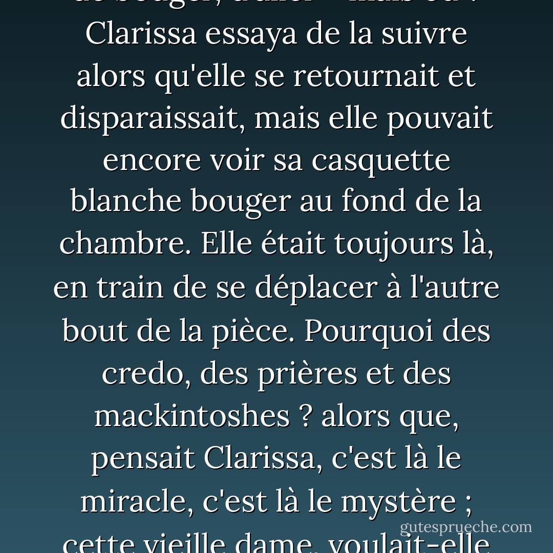 Big Ben a sonné la demi-heure.<br /><br />Comme c'était extraordinaire, étrange, oui, touchant, de voir la vieille dame (elles avaient été voisines pendant tant d'années) s'éloigner de la fenêtre, comme si elle était attachée à ce son, à cette ficelle. Aussi gigantesque soit-il, il avait quelque chose à voir avec elle. En bas, en bas, au milieu des choses ordinaires, le doigt tomba, rendant le moment solennel. Elle était forcée, comme l'imaginait Clarissa, par ce son, de bouger, d'aller - mais où ? Clarissa essaya de la suivre alors qu'elle se retournait et disparaissait, mais elle pouvait encore voir sa casquette blanche bouger au fond de la chambre. Elle était toujours là, en train de se déplacer à l'autre bout de la pièce. Pourquoi des credo, des prières et des mackintoshes ? alors que, pensait Clarissa, c'est là le miracle, c'est là le mystère ; cette vieille dame, voulait-elle dire, qu'elle voyait passer de la commode à la coiffeuse. Elle la voyait encore. Et le mystère suprême, que Kilman pourrait dire qu'elle a résolu, ou que Peter pourrait dire qu'il a résolu, mais que Clarissa ne croyait pas que l'un ou l'autre ait l'ombre d'une idée de résoudre, était simplement celui-ci : ici, il y avait une pièce, là, une autre. Est-ce la religion qui a résolu ce problème, ou l'amour ? - Virginia Woolf