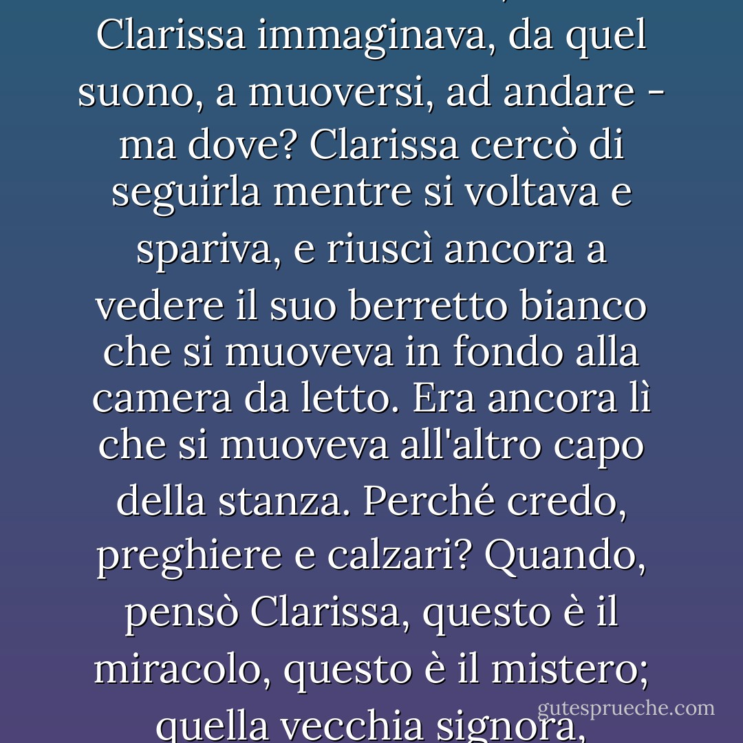 Il Big Ben suonò la mezz'ora.<br /><br />Quanto fu straordinario, strano, sì, commovente, vedere la vecchia signora (erano vicini di casa da tanti anni) allontanarsi dalla finestra, come se fosse attaccata a quel suono, a quella corda. Per quanto gigantesco, aveva qualcosa a che fare con lei. Giù, giù, in mezzo alle cose ordinarie, il dito cadde rendendo il momento solenne. Era stata costretta, così Clarissa immaginava, da quel suono, a muoversi, ad andare - ma dove? Clarissa cercò di seguirla mentre si voltava e spariva, e riuscì ancora a vedere il suo berretto bianco che si muoveva in fondo alla camera da letto. Era ancora lì che si muoveva all'altro capo della stanza. Perché credo, preghiere e calzari? Quando, pensò Clarissa, questo è il miracolo, questo è il mistero; quella vecchia signora, intendeva, che vedeva passare dal cassettone alla toeletta. La vedeva ancora. E il mistero supremo, che Kilman avrebbe potuto dire di aver risolto, o Peter avrebbe potuto dire di aver risolto, ma che Clarissa non credeva che nessuno dei due avesse la minima idea di risolvere, era semplicemente questo: qui c'era una stanza, là un'altra. Lo risolveva la religione o l'amore? - Virginia Woolf