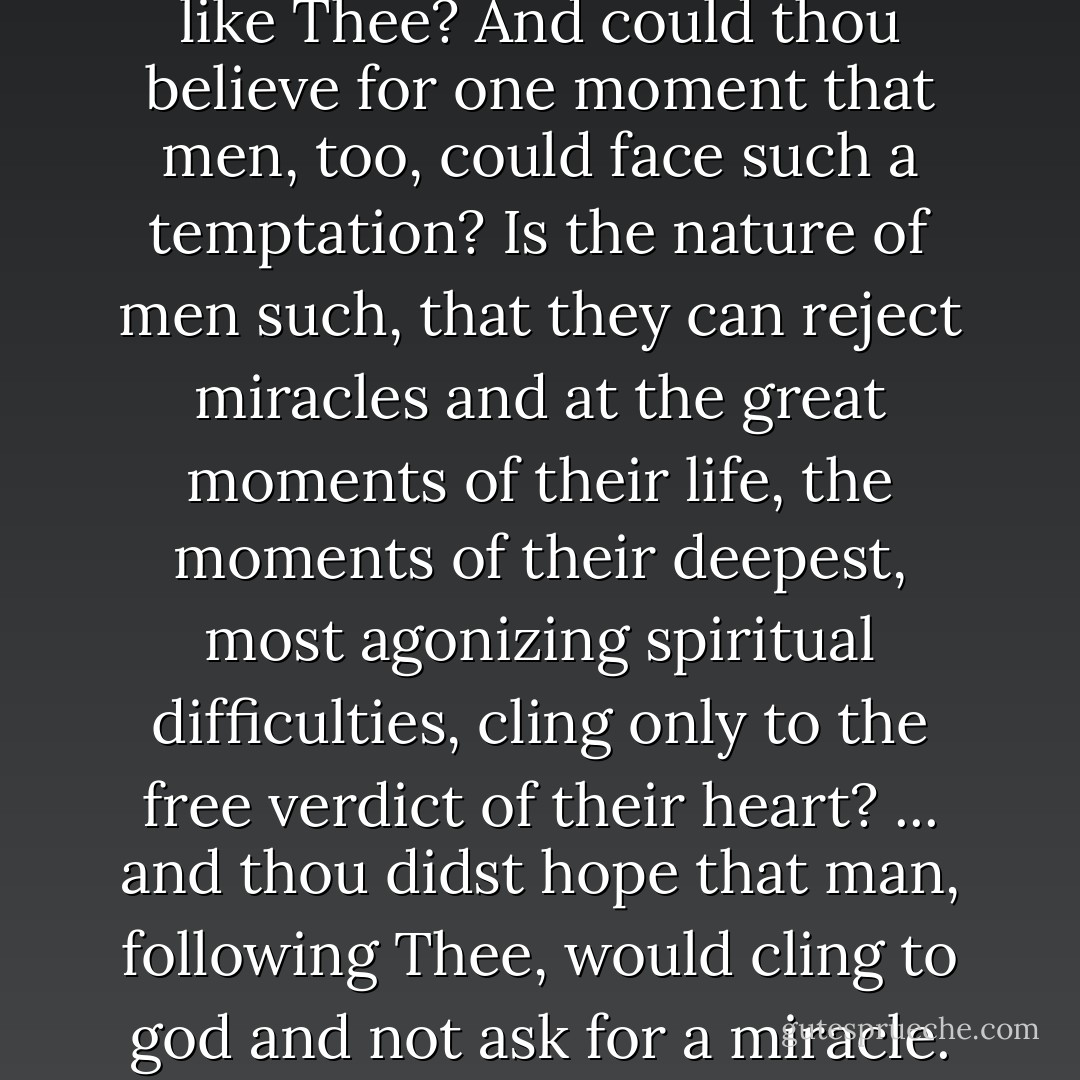 But I ask again, are there many like Thee? And could thou believe for one moment that men, too, could face such a temptation? Is the nature of men such, that they can reject miracles and at the great moments of their life, the moments of their deepest, most agonizing spiritual difficulties, cling only to the free verdict of their heart? ... and thou didst hope that man, following Thee, would cling to god and not ask for a miracle. - Fyodor Dostoevsky
