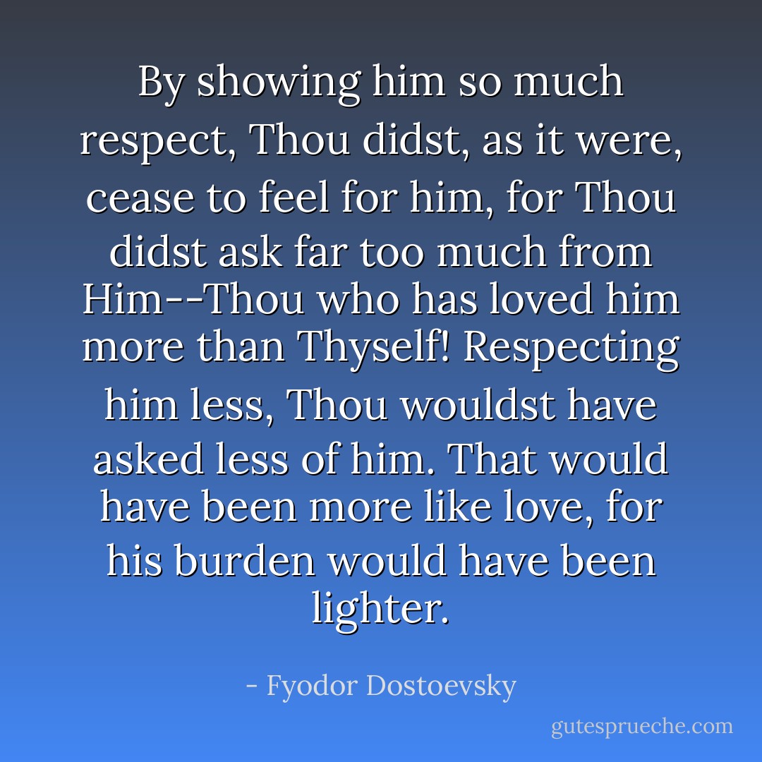 By showing him so much respect, Thou didst, as it were, cease to feel for him, for Thou didst ask far too much from Him--Thou who has loved him more than Thyself! Respecting him less, Thou wouldst have asked less of him. That would have been more like love, for his burden would have been lighter. - Fyodor Dostoevsky
