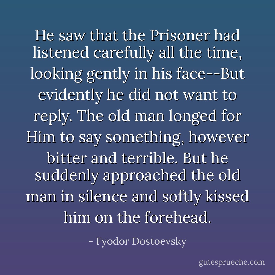 He saw that the Prisoner had listened carefully all the time, looking gently in his face--But evidently he did not want to reply. The old man longed for Him to say something, however bitter and terrible. But he suddenly approached the old man in silence and softly kissed him on the forehead. - Fyodor Dostoevsky