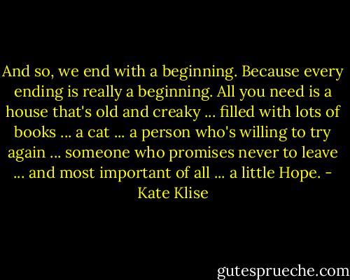 And so, we end with a beginning. Because every ending is really a beginning. All you need is a house that's old and creaky ... filled with lots of books ... a cat ... a person who's willing to try again ... someone who promises never to leave ... and most important of all ... a little Hope. - Kate Klise