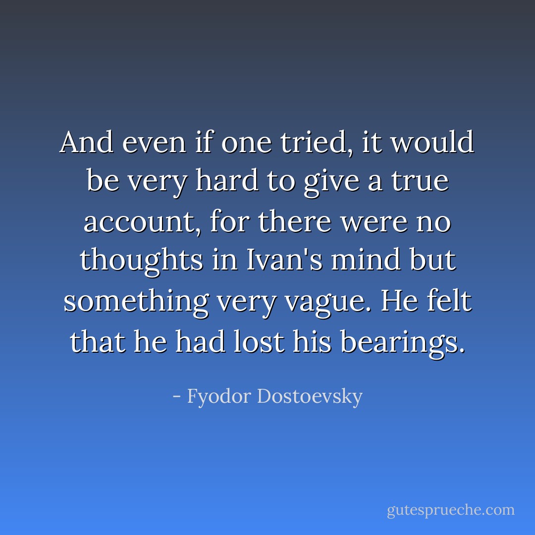And even if one tried, it would be very hard to give a true account, for there were no thoughts in Ivan's mind but something very vague. He felt that he had lost his bearings. - Fyodor Dostoevsky