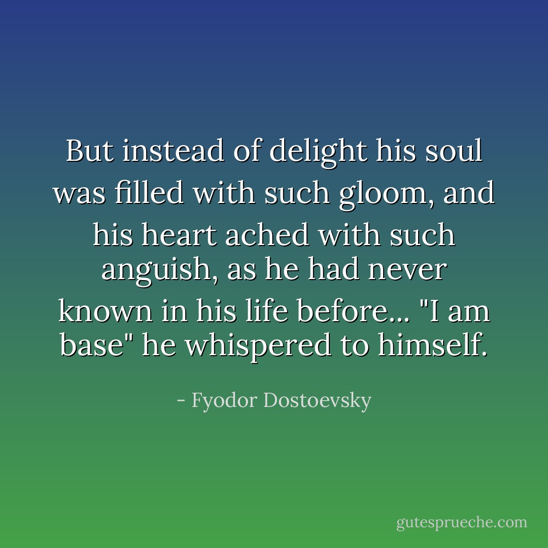 But instead of delight his soul was filled with such gloom, and his heart ached with such anguish, as he had never known in his life before... "I am base" he whispered to himself. - Fyodor Dostoevsky