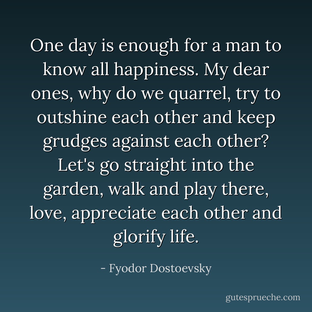 One day is enough for a man to know all happiness. My dear ones, why do we quarrel, try to outshine each other and keep grudges against each other? Let's go straight into the garden, walk and play there, love, appreciate each other and glorify life. - Fyodor Dostoevsky